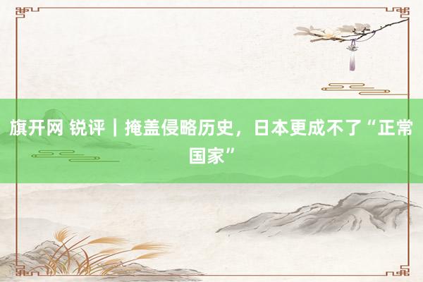 旗开网 锐评｜掩盖侵略历史，日本更成不了“正常国家”