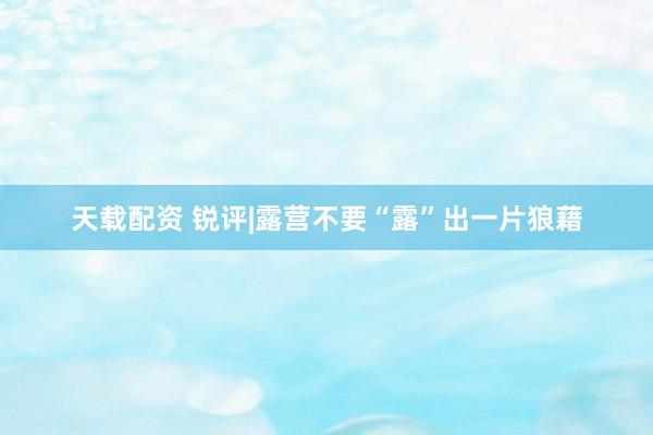天载配资 锐评|露营不要“露”出一片狼藉