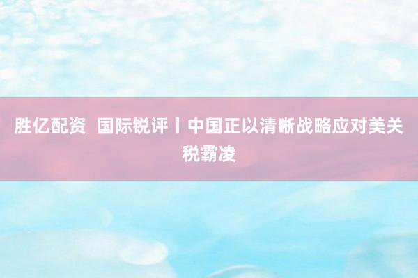 胜亿配资  国际锐评丨中国正以清晰战略应对美关税霸凌