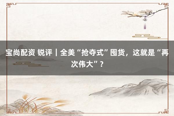 宝尚配资 锐评｜全美“抢夺式”囤货，这就是“再次伟大”？
