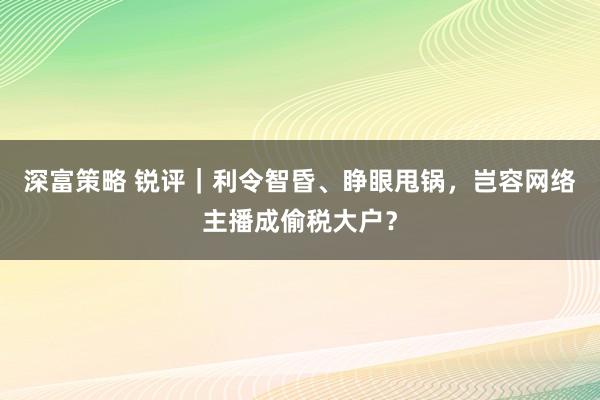 深富策略 锐评｜利令智昏、睁眼甩锅，岂容网络主播成偷税大户？