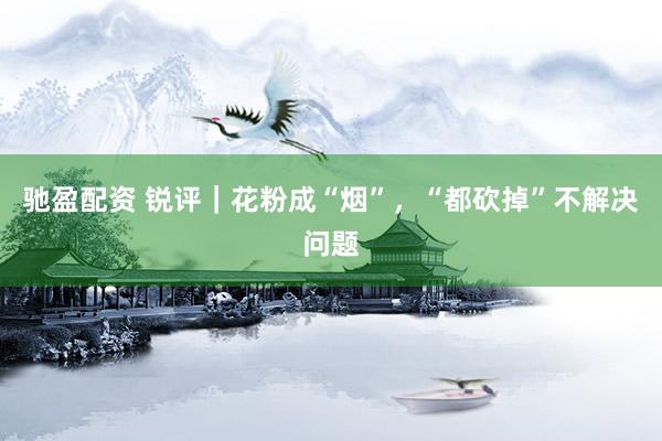 驰盈配资 锐评｜花粉成“烟”，“都砍掉”不解决问题