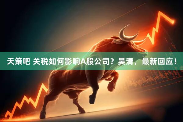 天策吧 关税如何影响A股公司？吴清，最新回应！
