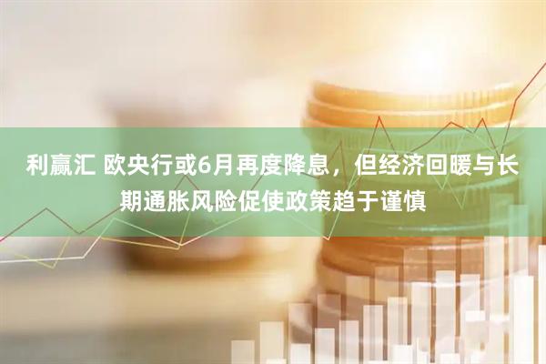 利赢汇 欧央行或6月再度降息，但经济回暖与长期通胀风险促使政策趋于谨慎