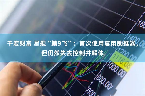 千宏财富 星舰“第9飞”：首次使用复用助推器，但仍然失去控制并解体