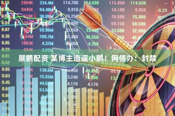 展鹏配资 某博主造谣小鹏！网信办：封禁