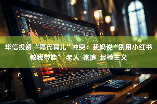 华信投资 “隔代育儿”冲突：我妈说“别用小红书教我带娃”_老人_家庭_经验主义