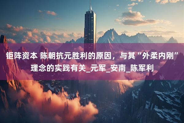 钜阵资本 陈朝抗元胜利的原因，与其“外柔内刚”理念的实践有关_元军_安南_陈军利