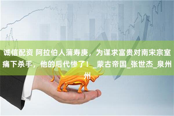 诚信配资 阿拉伯人蒲寿庚，为谋求富贵对南宋宗室痛下杀手，他的后代惨了！_蒙古帝国_张世杰_泉州