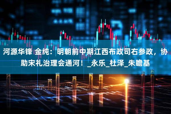 河源华锋 金纯：明朝前中期江西布政司右参政，协助宋礼治理会通河！_永乐_杜泽_朱瞻基