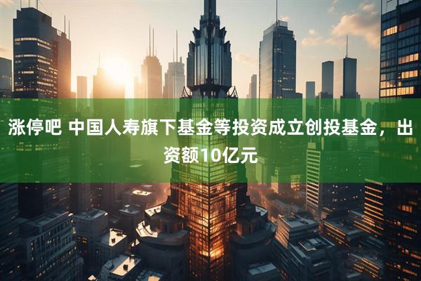 涨停吧 中国人寿旗下基金等投资成立创投基金，出资额10亿元