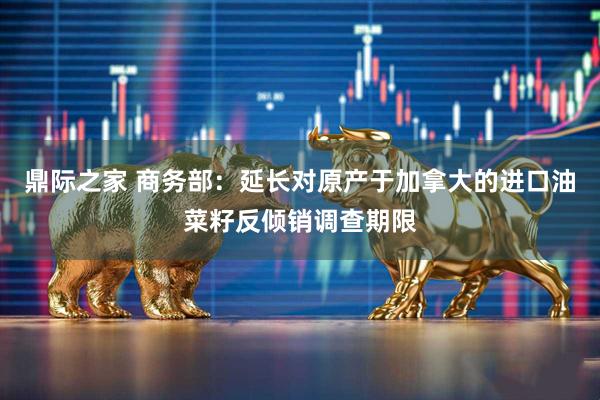 鼎际之家 商务部：延长对原产于加拿大的进口油菜籽反倾销调查期限