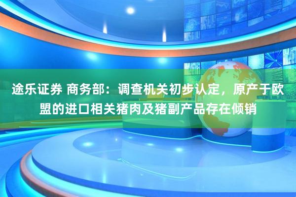 途乐证券 商务部：调查机关初步认定，原产于欧盟的进口相关猪肉及猪副产品存在倾销