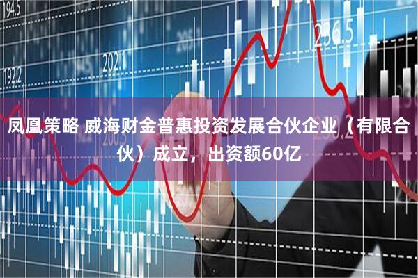 凤凰策略 威海财金普惠投资发展合伙企业（有限合伙）成立，出资额60亿
