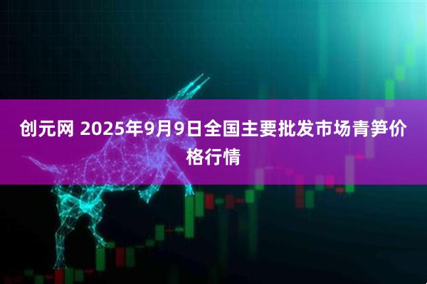 创元网 2025年9月9日全国主要批发市场青笋价格行情