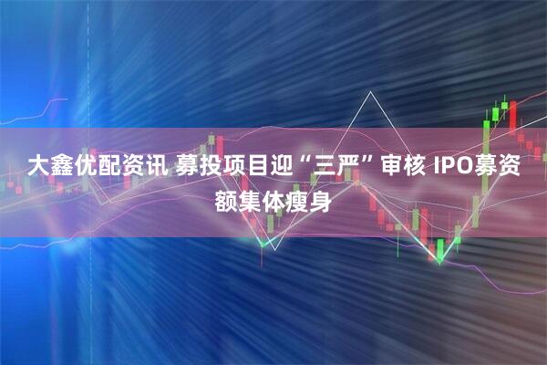 大鑫优配资讯 募投项目迎“三严”审核 IPO募资额集体瘦身