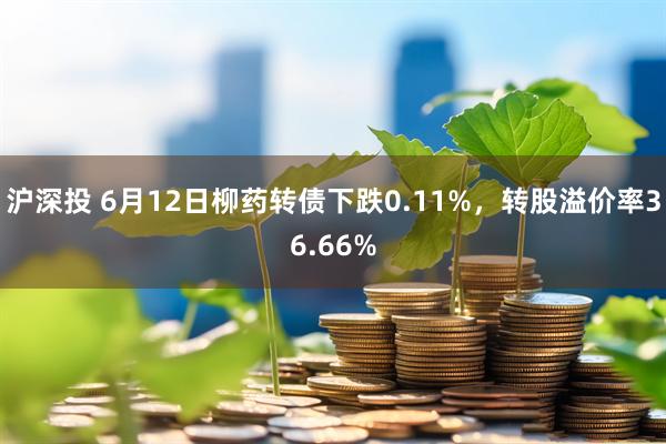 沪深投 6月12日柳药转债下跌0.11%，转股溢价率36.66%