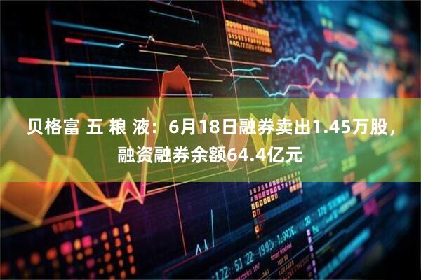 贝格富 五 粮 液：6月18日融券卖出1.45万股，融资融券余额64.4亿元