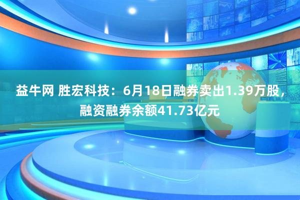 益牛网 胜宏科技：6月18日融券卖出1.39万股，融资融券余额41.73亿元