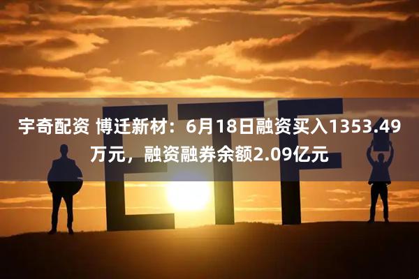 宇奇配资 博迁新材：6月18日融资买入1353.49万元，融资融券余额2.09亿元