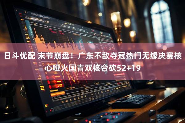 日斗优配 末节崩盘！广东不敌夺冠热门无缘决赛核心哑火国青双核合砍52+19