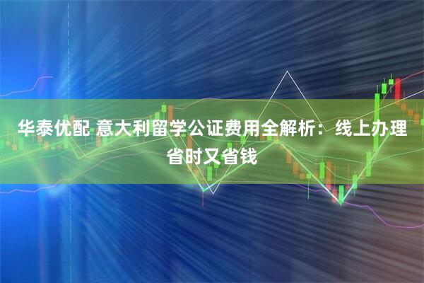 华泰优配 意大利留学公证费用全解析：线上办理省时又省钱