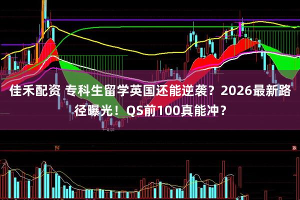 佳禾配资 专科生留学英国还能逆袭？2026最新路径曝光！QS前100真能冲？