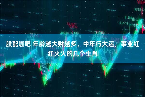 股配咖吧 年龄越大财越多，中年行大运，事业红红火火的几个生肖
